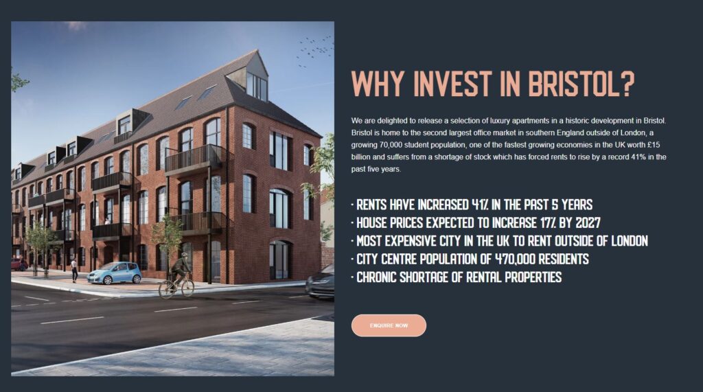 A screenshot of an advert titled: "Why invest in Bristol?" The left hand half of the advert is taken up by a digitally-generated image of a housing development. The other half reads: "We are delighted to release a selection of luxury apartments in a historic development in Bristol. Bristol is home to the second largest office market in southern England outside of London, a growing 70,000 student population, one of the fastest growing economies in the UK worth £15 billion and suffers from a shortage of stock which has forced rents to rise by a record 41% in the past five years. 

Rents have increased 41% in the past 5 years.
House prices expected to increase 17% by 2027.
Most expensive city in the UK to rent outside of London.
City Centre population of 470,000 residents.
Chronic shortage of rental properties."
